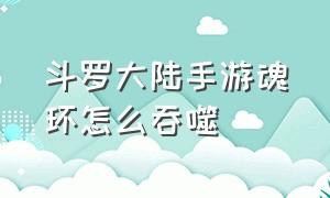 斗罗大陆手游魂环怎么吞噬（斗罗大陆手游低年份魂环怎么处理）