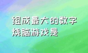 组成最大的数字烧脑游戏是（组成最大的数字烧脑游戏是哪个）