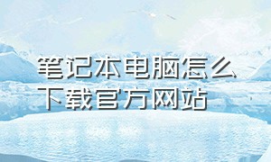 笔记本电脑怎么下载官方网站（笔记本电脑怎么在官方下载东西）