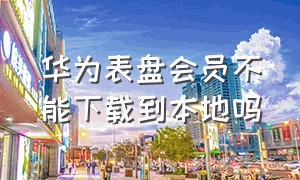 华为表盘会员不能下载到本地吗（华为表盘开会员下载了一直免费么）