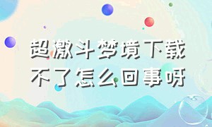 超激斗梦境下载不了怎么回事呀（超激斗梦境下载不了怎么回事呀）