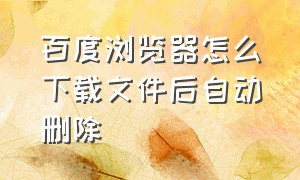 百度浏览器怎么下载文件后自动删除（百度浏览器的记录可以永久删除吗）