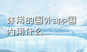 好用的国外app国内用什么（有什么国内能直接使用的国外app）