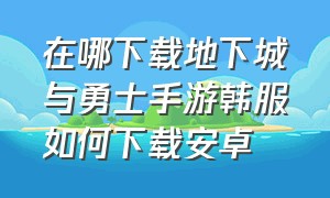 在哪下载地下城与勇士手游韩服如何下载安卓