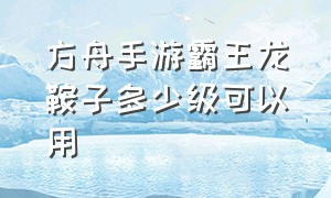 方舟手游霸王龙鞍子多少级可以用