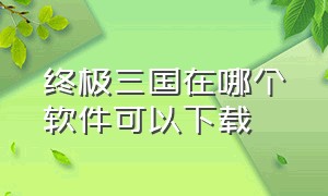 终极三国在哪个软件可以下载