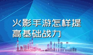 火影手游怎样提高基础战力（火影手游怎么把战力升到2000万）