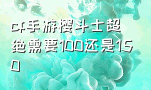 cf手游樱斗士超绝需要100还是150