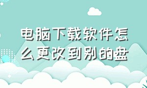 电脑下载软件怎么更改到别的盘（电脑上如何把下载地方改成别的盘）