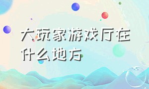 大玩家游戏厅在什么地方（大玩家游戏厅在什么地方看）