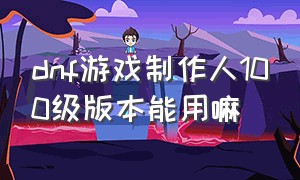 dnf游戏制作人100级版本能用嘛