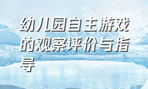 幼儿园自主游戏的观察评价与指导（幼儿园自主游戏观摩记录与评价）