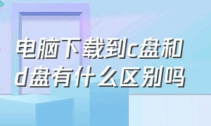 电脑下载到c盘和d盘有什么区别吗（电脑下载到c盘好还是d盘好）