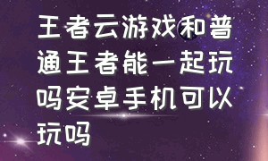 王者云游戏和普通王者能一起玩吗安卓手机可以玩吗