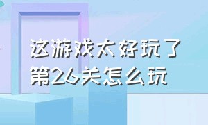 这游戏太好玩了第26关怎么玩