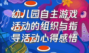 幼儿园自主游戏活动的组织与指导活动心得感悟（幼儿园户外自主游戏指导培训心得）