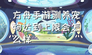 方舟手游驯养宠物达到上限会怎么样