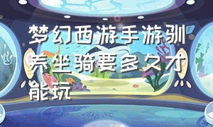 梦幻西游手游驯养坐骑要多久才能玩（梦幻西游手游坐骑成长花费对照表）