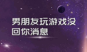 男朋友玩游戏没回你消息（男朋友在玩游戏不回你消息怎么办）