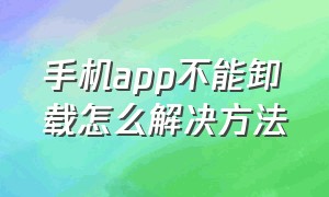 手机app不能卸载怎么解决方法（你手机里不能卸载的app）