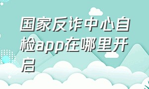 国家反诈中心自检app在哪里开启（国家反诈中心app怎么进行app自查）