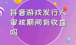 抖音游戏发行人审核期间有收益吗