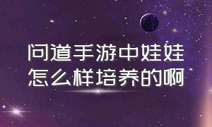 问道手游中娃娃怎么样培养的啊（问道手游中娃娃怎么样培养的啊视频）