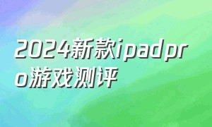 2024新款ipadpro游戏测评（2024新款ipad pro游戏咋样）