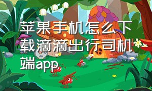 苹果手机怎么下载滴滴出行司机端app（苹果滴滴出行司机端最新版本app）