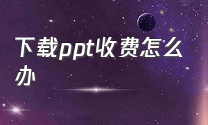 下载ppt收费怎么办