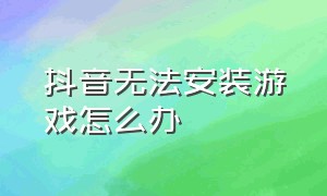 抖音无法安装游戏怎么办（为啥抖音里的游戏安装不了）