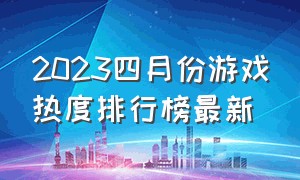 2023四月份游戏热度排行榜最新（2024年游戏最新热度排行榜）