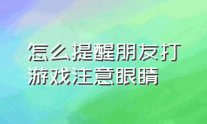 怎么提醒朋友打游戏注意眼睛（怎么提醒朋友打游戏注意眼睛的问题）