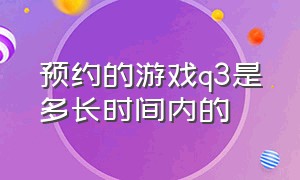 预约的游戏q3是多长时间内的（游戏预约q3上线是什么意思）