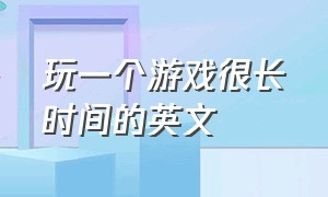 玩一个游戏很长时间的英文（建议不要打太久游戏的英文）