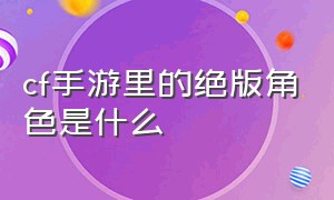 cf手游里的绝版角色是什么