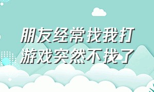 朋友经常找我打游戏突然不找了