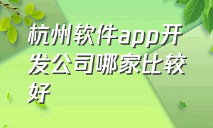 杭州软件app开发公司哪家比较好（杭州口碑好的app开发公司排行榜）