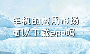 车机的应用市场可以下载APP吗