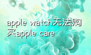 apple watch无法购买apple care（apple watch的apple care有必要吗）