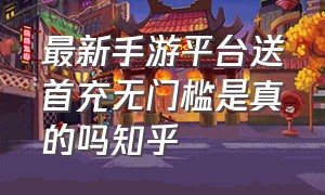 最新手游平台送首充无门槛是真的吗知乎（手游福利平台送首充是真的吗）