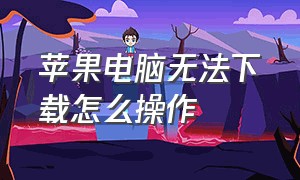 苹果电脑无法下载怎么操作（苹果电脑下载不了东西这该怎么办）