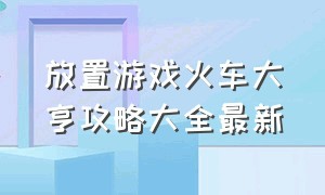 放置游戏火车大亨攻略大全最新（火车大亨行李收纳怎么通关）