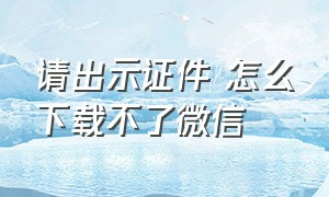 请出示证件 怎么下载不了微信