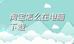 淘宝怎么在电脑下载（淘宝怎么在电脑下载视频）