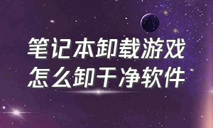 笔记本卸载游戏怎么卸干净软件（笔记本如何卸载游戏）