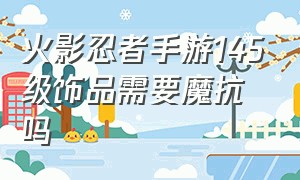 火影忍者手游145级饰品需要魔抗吗（火影忍者手游145级饰品需要魔抗吗多少）