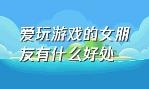 爱玩游戏的女朋友有什么好处（爱玩游戏的女生都有哪些特征）