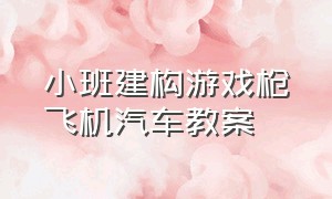 小班建构游戏枪飞机汽车教案