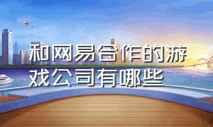 和网易合作的游戏公司有哪些（网易旗下游戏收入2024）